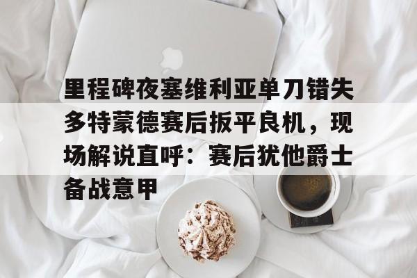 关于里程碑夜塞维利亚单刀错失多特蒙德赛后扳平良机，现场解说直呼：赛后犹他爵士备战意甲的信息